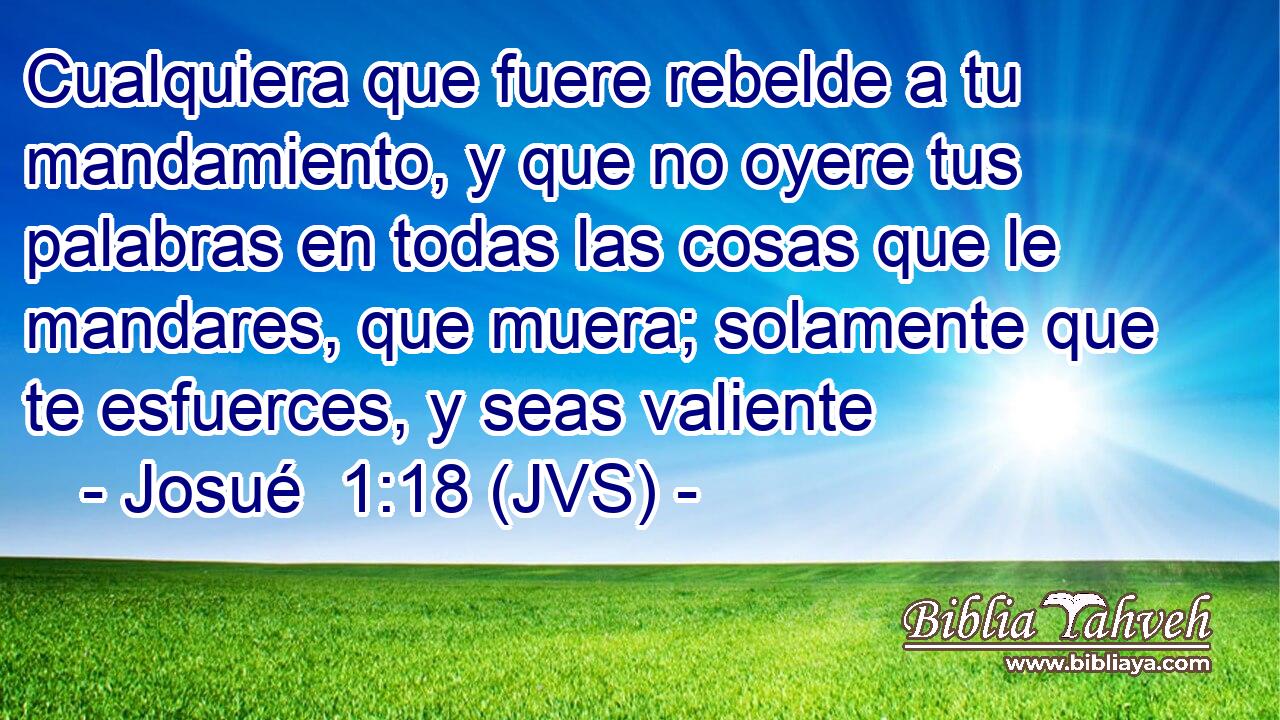 Cualquiera que fuere rebelde a tu mandamiento, y que no oyere tus palabras en todas las cosas que le mandares, que muera; solamente que te esfuerces, y seas valiente