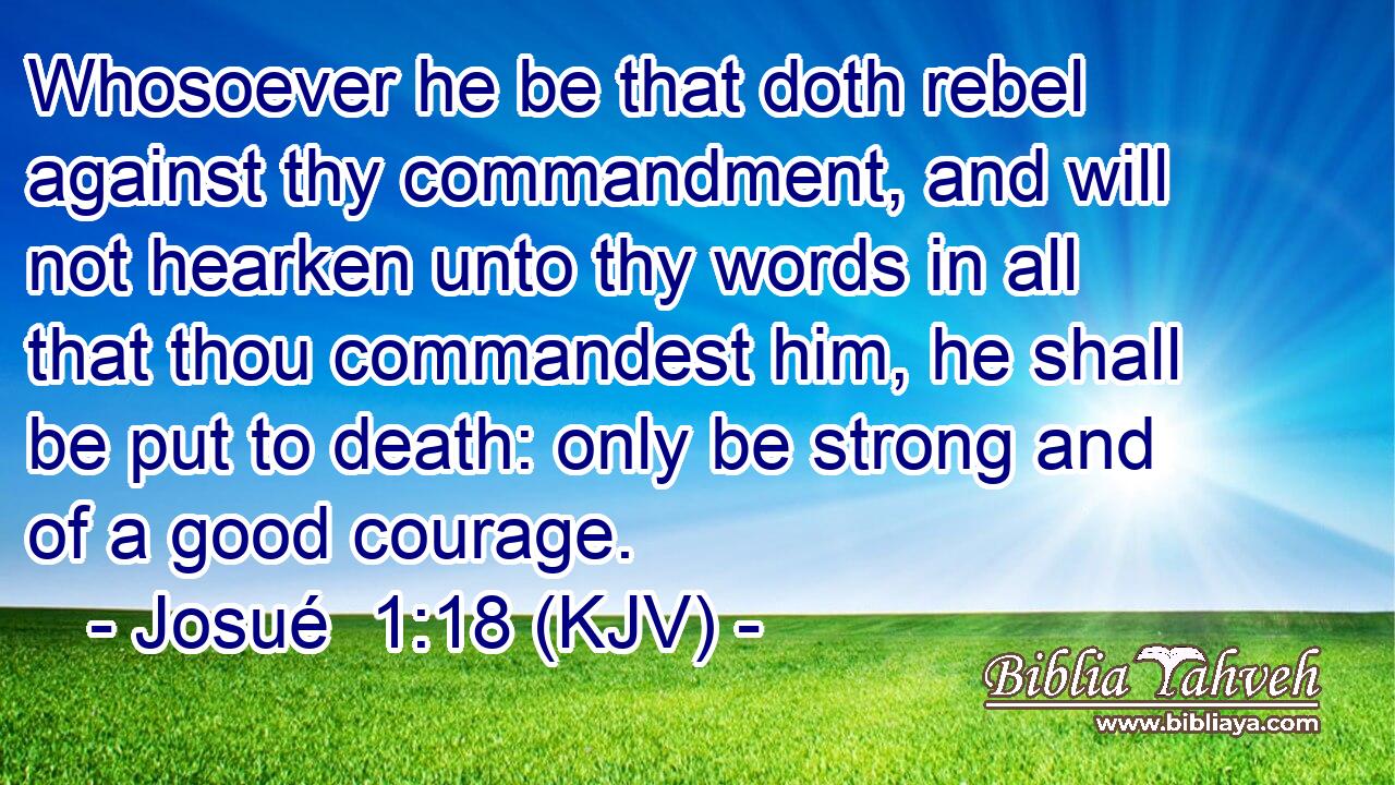 Whosoever he be that doth rebel against thy commandment, and will not hearken unto thy words in all that thou commandest him, he shall be put to death: only be strong and of a good courage.