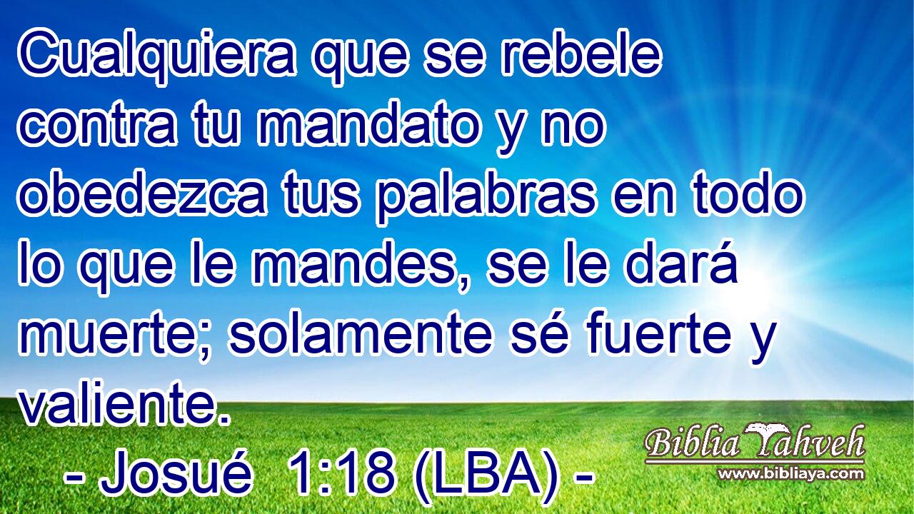 Cualquiera que se rebele contra tu mandato y no obedezca tus palabras en todo lo que le mandes, se le dará muerte; solamente sé fuerte y valiente.