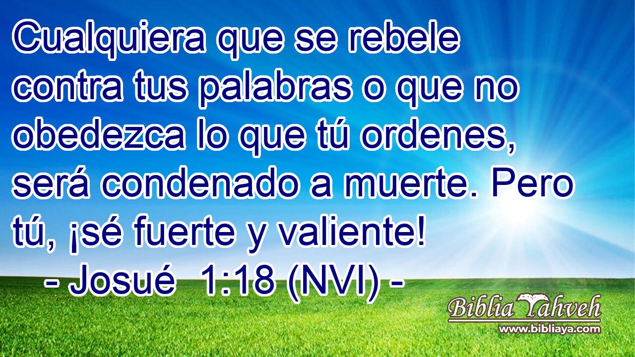  Cualquiera que se rebele contra tus palabras o que no obedezca lo que tú ordenes, será condenado a muerte. Pero tú, ¡sé fuerte y valiente! 