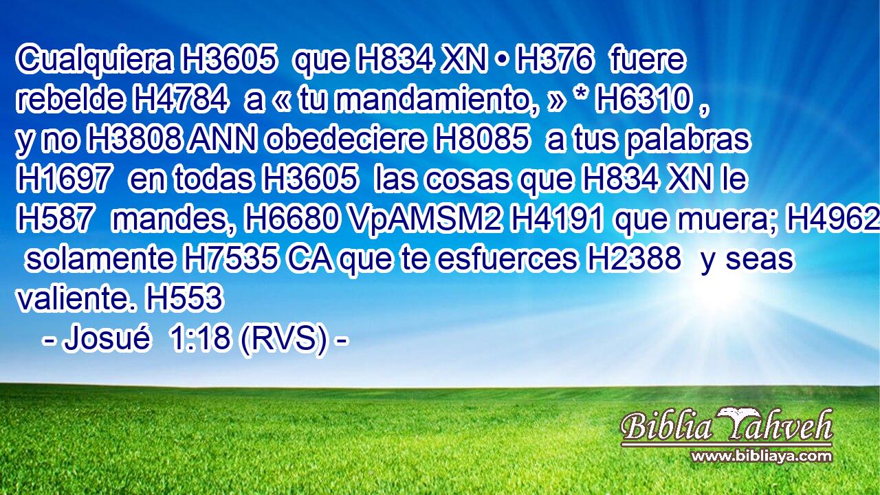 Cualquiera H3605  que H834 XN • H376  fuere rebelde H4784  a « tu mandamiento, » * H6310 ,  y no H3808 ANN obedeciere H8085  a tus palabras H1697  en todas H3605  las cosas que H834 XN le H587  mandes, H6680 VpAMSM2 H4191 que muera; H4962  solamente H7535 CA que te esfuerces H2388  y seas valiente. H553  