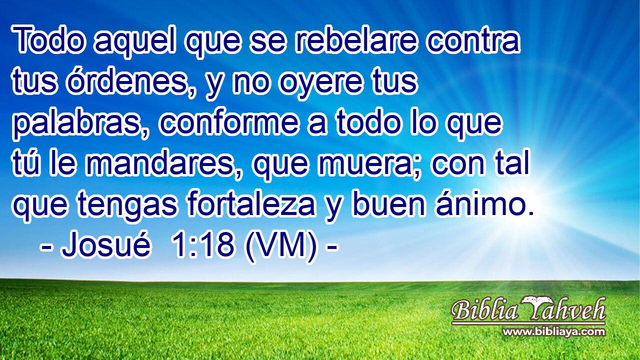  Todo aquel que se rebelare contra tus órdenes, y no oyere tus palabras, conforme a todo lo que tú le mandares, que muera; con tal que tengas fortaleza y buen ánimo. 