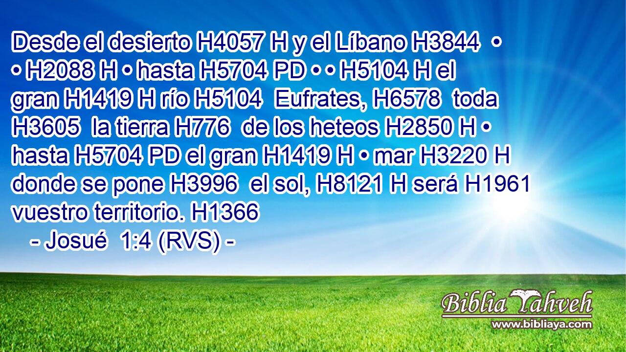 Desde el desierto H4057 H y el Líbano H3844  • • H2088 H • hasta H5704 PD • • H5104 H el gran H1419 H río H5104  Eufrates, H6578  toda H3605  la tierra H776  de los heteos H2850 H • hasta H5704 PD el gran H1419 H • mar H3220 H donde se pone H3996  el sol, H8121 H será H1961  vuestro territorio. H1366  