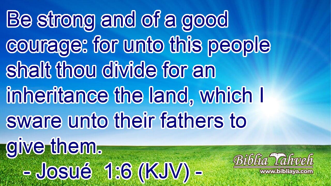 Be strong and of a good courage: for unto this people shalt thou divide for an inheritance the land, which I sware unto their fathers to give them.