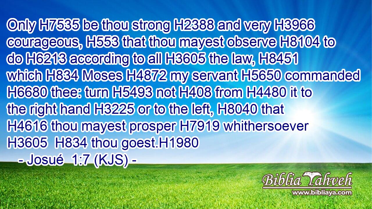 Only H7535 be thou strong H2388 and very H3966 courageous, H553 that thou mayest observe H8104 to do H6213 according to all H3605 the law, H8451 which H834 Moses H4872 my servant H5650 commanded H6680 thee: turn H5493 not H408 from H4480 it to the right hand H3225 or to the left, H8040 that H4616 thou mayest prosper H7919 whithersoever H3605  H834 thou goest.H1980