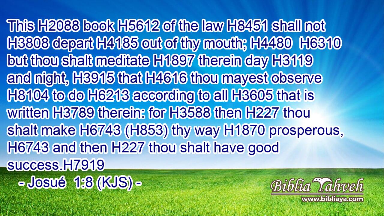 This H2088 book H5612 of the law H8451 shall not H3808 depart H4185 out of thy mouth; H4480  H6310 but thou shalt meditate H1897 therein day H3119 and night, H3915 that H4616 thou mayest observe H8104 to do H6213 according to all H3605 that is written H3789 therein: for H3588 then H227 thou shalt make H6743 (H853) thy way H1870 prosperous, H6743 and then H227 thou shalt have good success.H7919