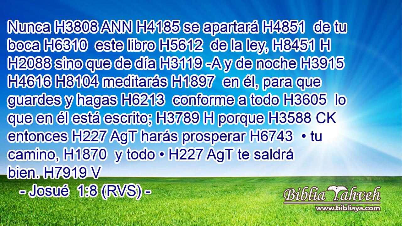 Nunca H3808 ANN H4185 se apartará H4851  de tu boca H6310  este libro H5612  de la ley, H8451 H H2088 sino que de día H3119 -A y de noche H3915  H4616 H8104 meditarás H1897  en él, para que guardes y hagas H6213  conforme a todo H3605  lo que en él está escrito; H3789 H porque H3588 CK entonces H227 AgT harás prosperar H6743  • tu camino, H1870  y todo • H227 AgT te saldrá bien. H7919 V