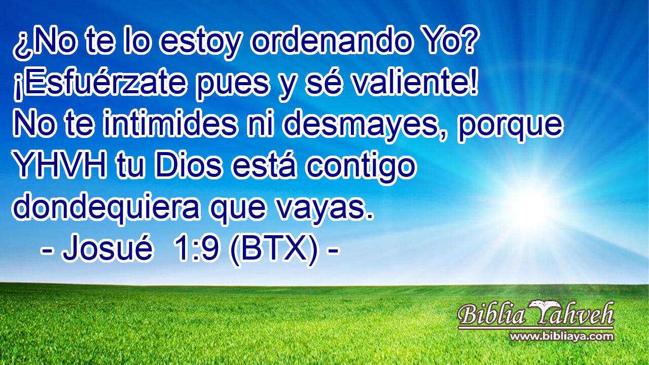 ¿No te lo estoy ordenando Yo? ¡Esfuérzate pues y sé valiente! No te intimides ni desmayes, porque YHVH tu Dios está contigo dondequiera que vayas.