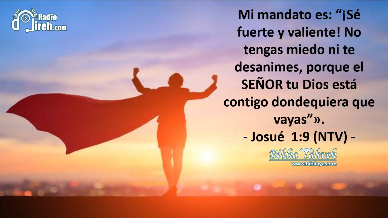 Mi mandato es: “¡Sé fuerte y valiente! No tengas miedo ni te desanimes, porque el SEÑOR tu Dios está contigo dondequiera que vayas”.