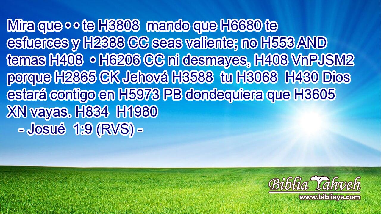 Mira que • • te H3808  mando que H6680 te esfuerces y H2388 CC seas valiente; no H553 AND temas H408  • H6206 CC ni desmayes, H408 VnPJSM2 porque H2865 CK Jehová H3588  tu H3068  H430 Dios estará contigo en H5973 PB dondequiera que H3605 XN vayas. H834  H1980 