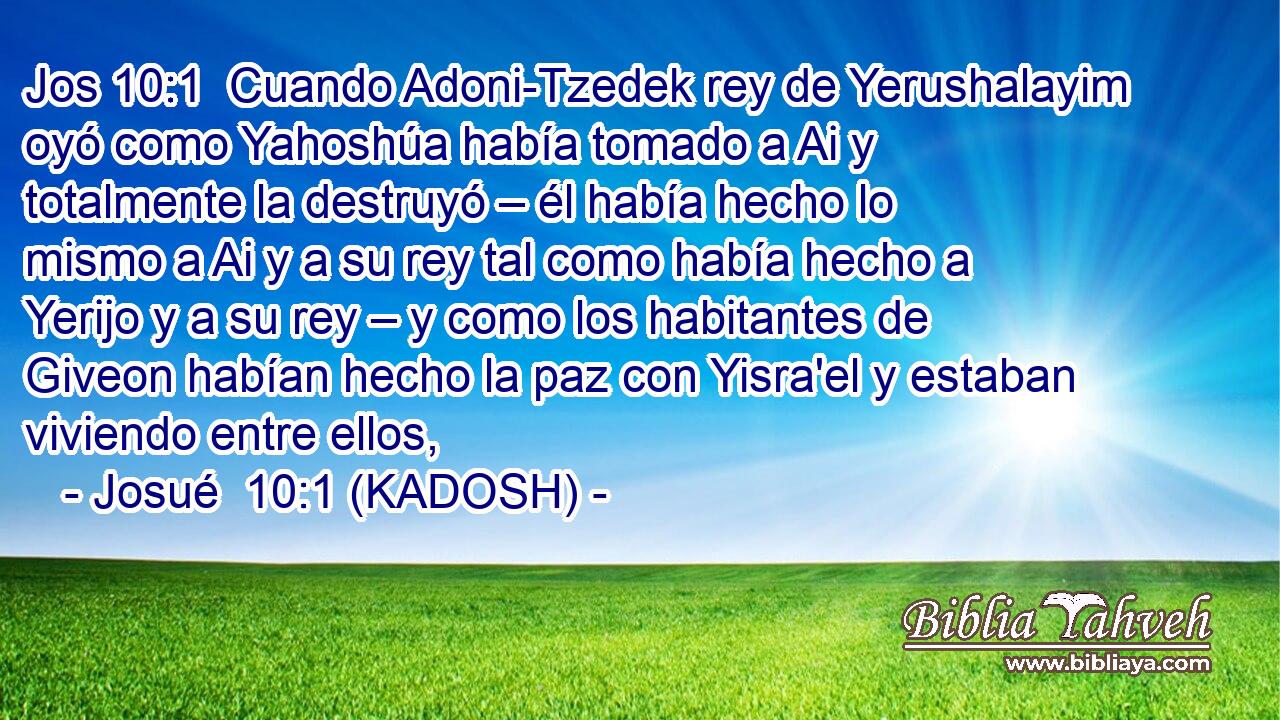  Cuando Adoni-Tzedek rey de Yerushalayim oyó como Yahoshúa había tomado a Ai y totalmente la destruyó – él había hecho lo mismo a Ai y a su rey tal como había hecho a Yerijo y a su rey – y como los habitantes de Giveon habían hecho la paz con Yisra'el y estaban viviendo entre ellos, 