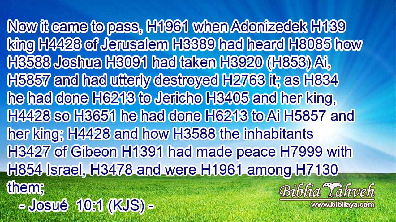 Now it came to pass, H1961 when Adonizedek H139 king H4428 of Jerusalem H3389 had heard H8085 how H3588 Joshua H3091 had taken H3920 (H853) Ai, H5857 and had utterly destroyed H2763 it; as H834 he had done H6213 to Jericho H3405 and her king, H4428 so H3651 he had done H6213 to Ai H5857 and her king; H4428 and how H3588 the inhabitants H3427 of Gibeon H1391 had made peace H7999 with H854 Israel, H3478 and were H1961 among H7130 them;