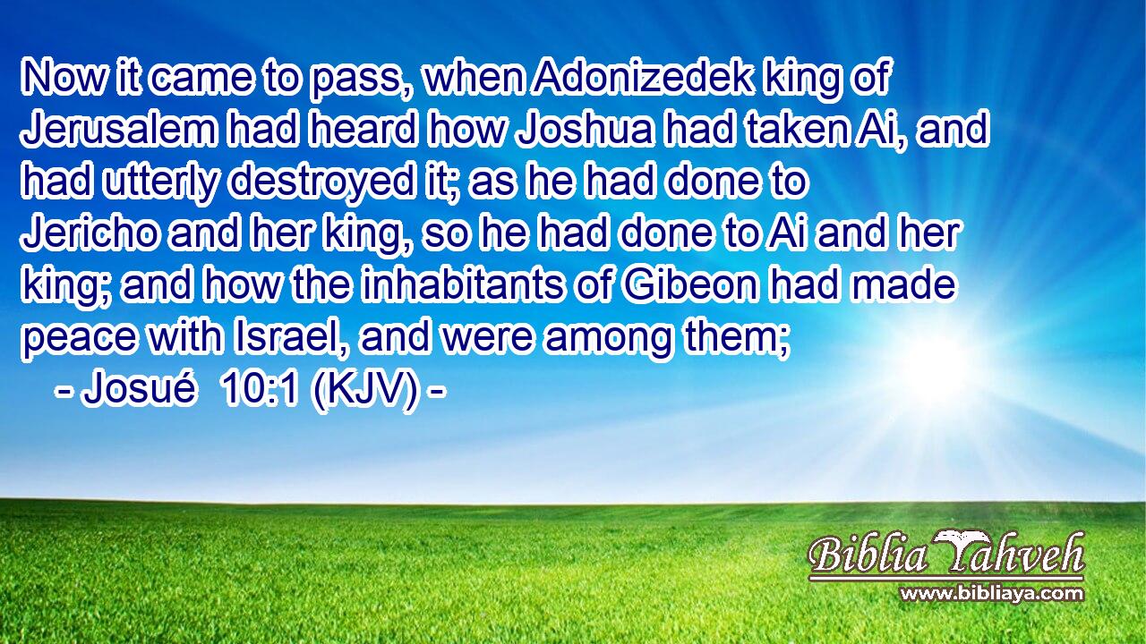 Now it came to pass, when Adonizedek king of Jerusalem had heard how Joshua had taken Ai, and had utterly destroyed it; as he had done to Jericho and her king, so he had done to Ai and her king; and how the inhabitants of Gibeon had made peace with Israel, and were among them;