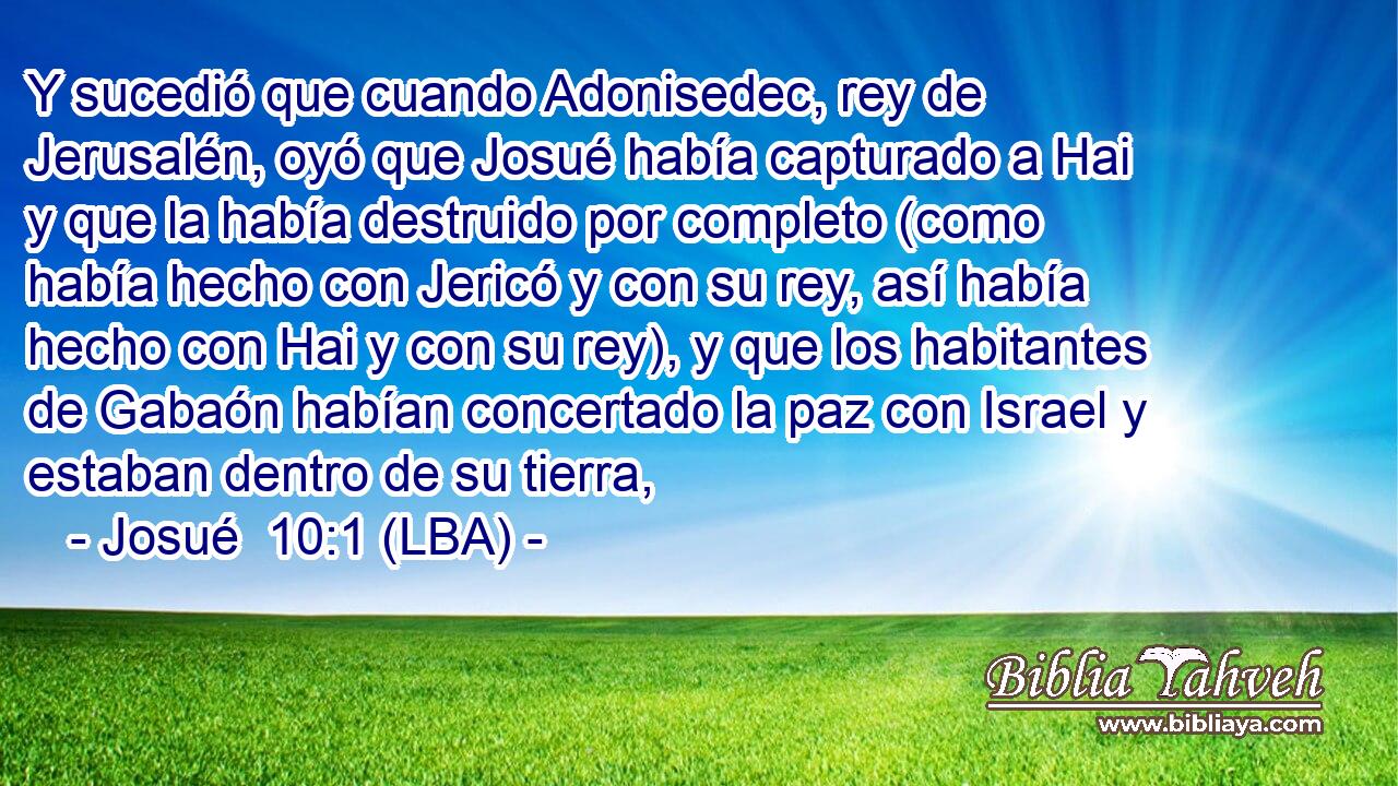 Y sucedió que cuando Adonisedec, rey de Jerusalén, oyó que Josué había capturado a Hai y que la había destruido por completo (como había hecho con Jericó y con su rey, así había hecho con Hai y con su rey), y que los habitantes de Gabaón habían concertado la paz con Israel y estaban dentro de su tierra,