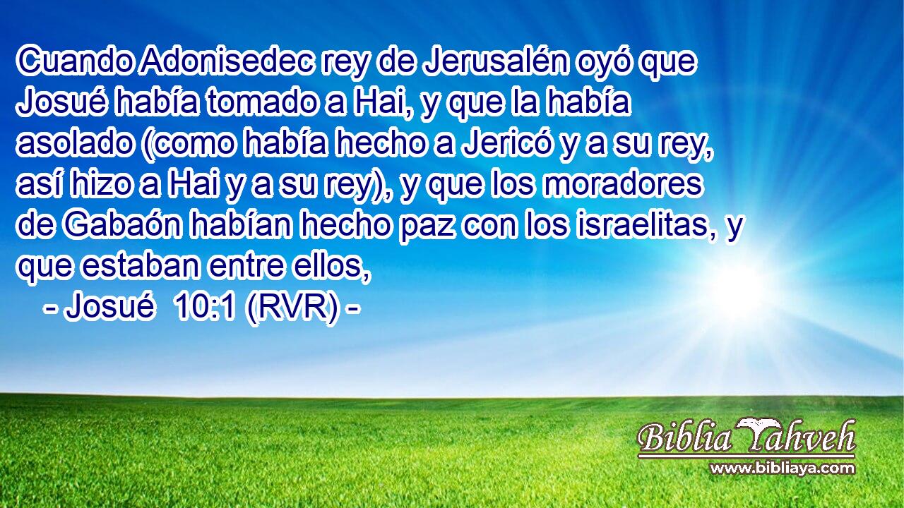 Cuando Adonisedec rey de Jerusalén oyó que Josué había tomado a Hai, y que la había asolado (como había hecho a Jericó y a su rey, así hizo a Hai y a su rey), y que los moradores de Gabaón habían hecho paz con los israelitas, y que estaban entre ellos,