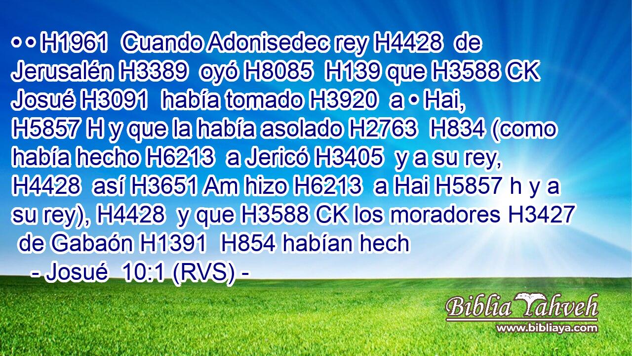 • • H1961  Cuando Adonisedec rey H4428  de Jerusalén H3389  oyó H8085  H139 que H3588 CK Josué H3091  había tomado H3920  a • Hai, H5857 H y que la había asolado H2763  H834 (como había hecho H6213  a Jericó H3405  y a su rey, H4428  así H3651 Am hizo H6213  a Hai H5857 h y a su rey), H4428  y que H3588 CK los moradores H3427  de Gabaón H1391  H854 habían hech