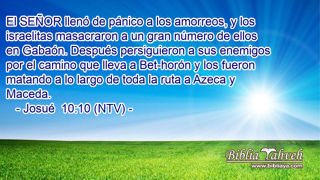 El SEÑOR llenó de pánico a los amorreos, y los israelitas masacraron a un gran número de ellos en Gabaón. Después persiguieron a sus enemigos por el camino que lleva a Bet-horón y los fueron matando a lo largo de toda la ruta a Azeca y Maceda.