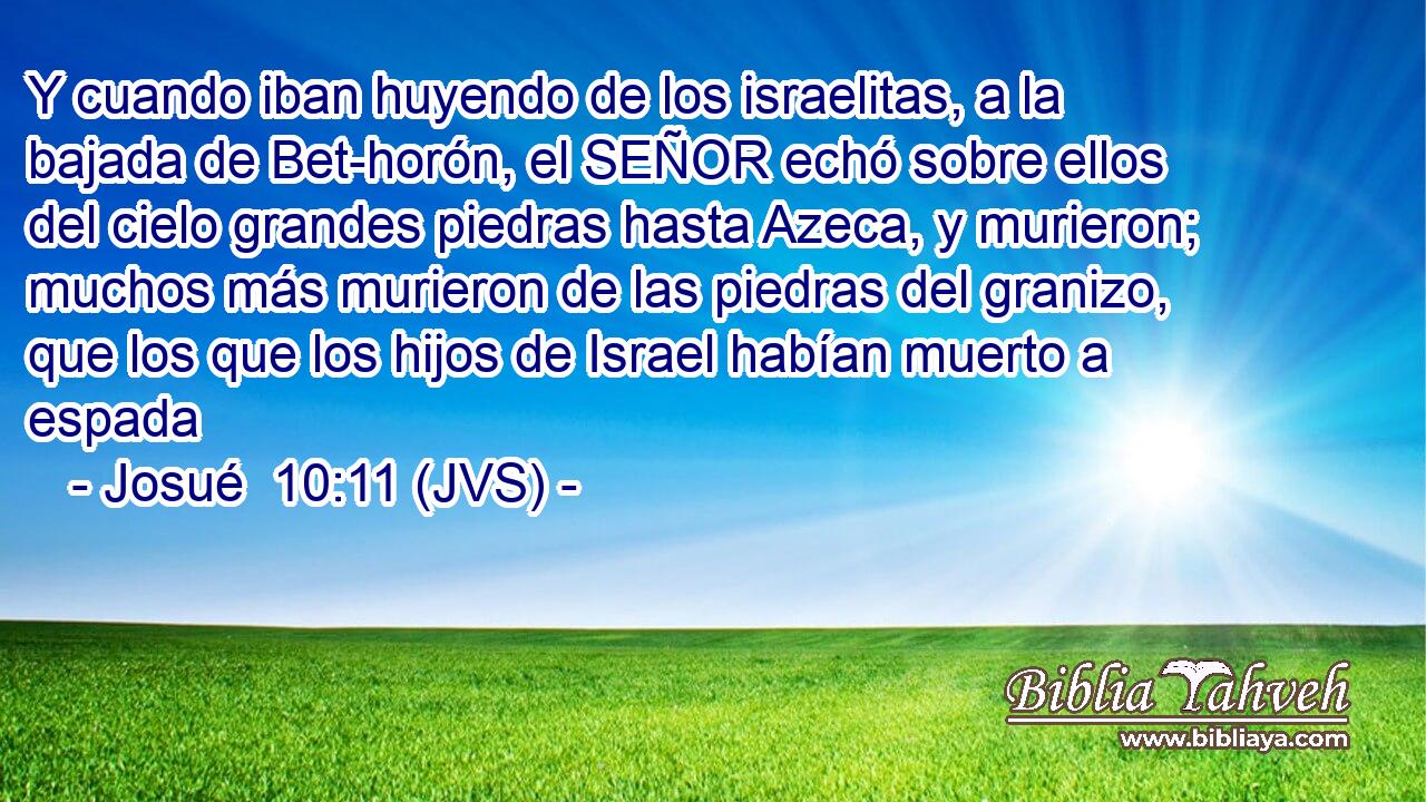 Y cuando iban huyendo de los israelitas, a la bajada de Bet-horón, el SEÑOR echó sobre ellos del cielo grandes piedras hasta Azeca, y murieron; muchos más murieron de las piedras del granizo, que los que los hijos de Israel habían muerto a espada