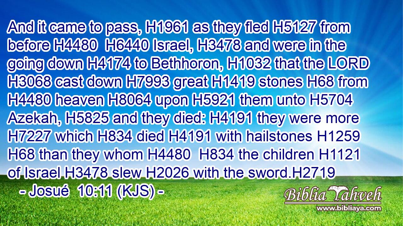And it came to pass, H1961 as they fled H5127 from before H4480  H6440 Israel, H3478 and were in the going down H4174 to Bethhoron, H1032 that the LORD H3068 cast down H7993 great H1419 stones H68 from H4480 heaven H8064 upon H5921 them unto H5704 Azekah, H5825 and they died: H4191 they were more H7227 which H834 died H4191 with hailstones H1259  H68 than they whom H4480  H834 the children H1121 of Israel H3478 slew H2026 with the sword.H2719