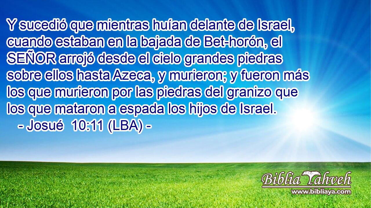 Y sucedió que mientras huían delante de Israel, cuando estaban en la bajada de Bet-horón, el SEÑOR arrojó desde el cielo grandes piedras sobre ellos hasta Azeca, y murieron; y fueron más los que murieron por las piedras del granizo que los que mataron a espada los hijos de Israel.