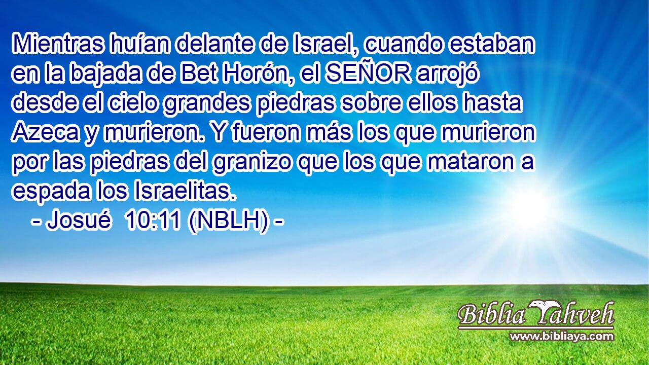  Mientras huían delante de Israel, cuando estaban en la bajada de Bet Horón, el SEÑOR arrojó desde el cielo grandes piedras sobre ellos hasta Azeca y murieron. Y fueron más los que murieron por las piedras del granizo que los que mataron a espada los Israelitas. 