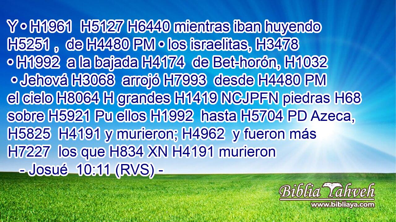 Y • H1961  H5127 H6440 mientras iban huyendo H5251 ,  de H4480 PM • los israelitas, H3478  • H1992  a la bajada H4174  de Bet-horón, H1032  • Jehová H3068  arrojó H7993  desde H4480 PM el cielo H8064 H grandes H1419 NCJPFN piedras H68  sobre H5921 Pu ellos H1992  hasta H5704 PD Azeca, H5825  H4191 y murieron; H4962  y fueron más H7227  los que H834 XN H4191 murieron 