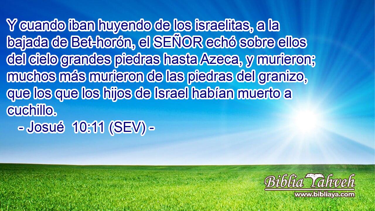 Y cuando iban huyendo de los israelitas, a la bajada de Bet-horón, el SEÑOR echó sobre ellos del cielo grandes piedras hasta Azeca, y murieron; muchos más murieron de las piedras del granizo, que los que los hijos de Israel habían muerto a cuchillo.