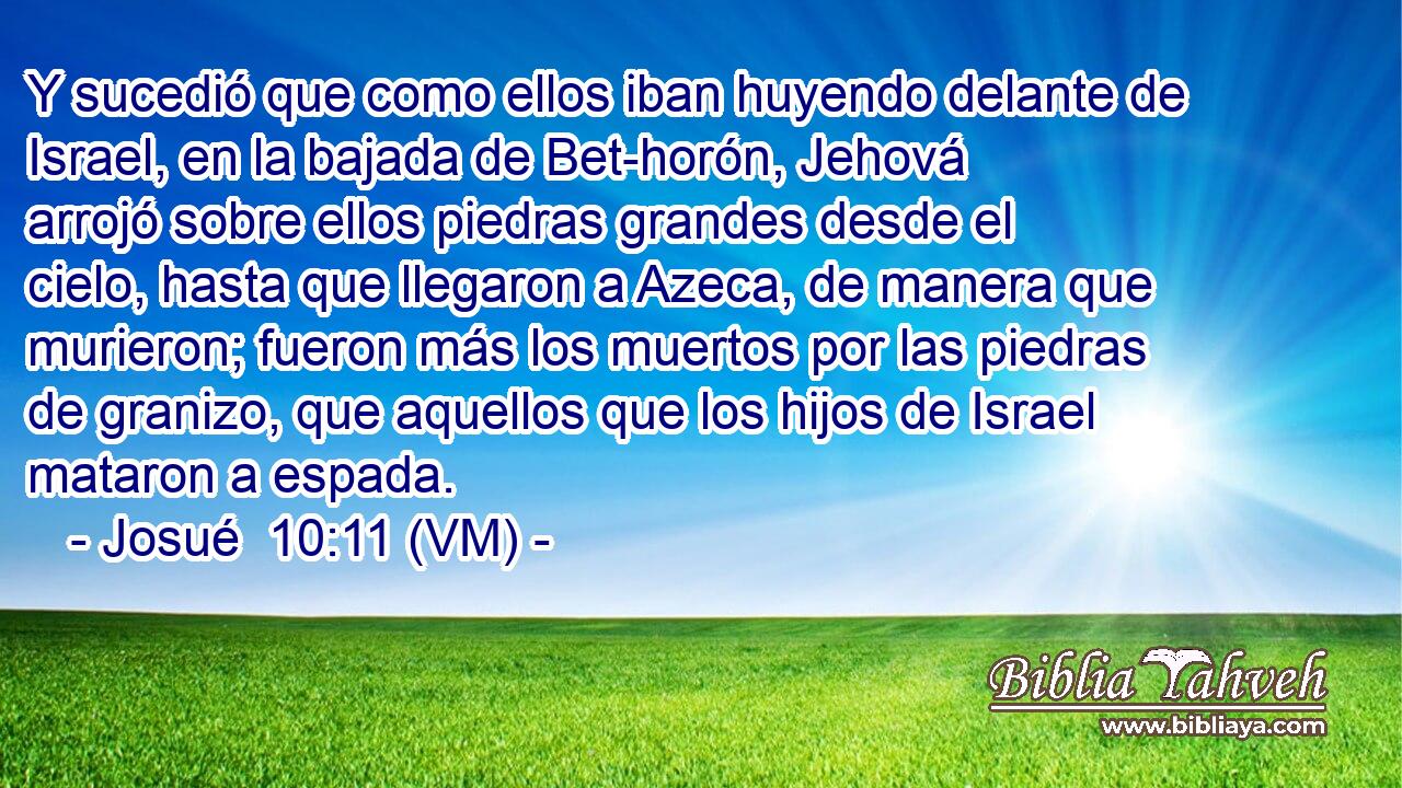  Y sucedió que como ellos iban huyendo delante de Israel, en la bajada de Bet-horón, Jehová arrojó sobre ellos piedras grandes desde el cielo, hasta que llegaron a Azeca, de manera que murieron; fueron más los muertos por las piedras de granizo, que aquellos que los hijos de Israel mataron a espada. 