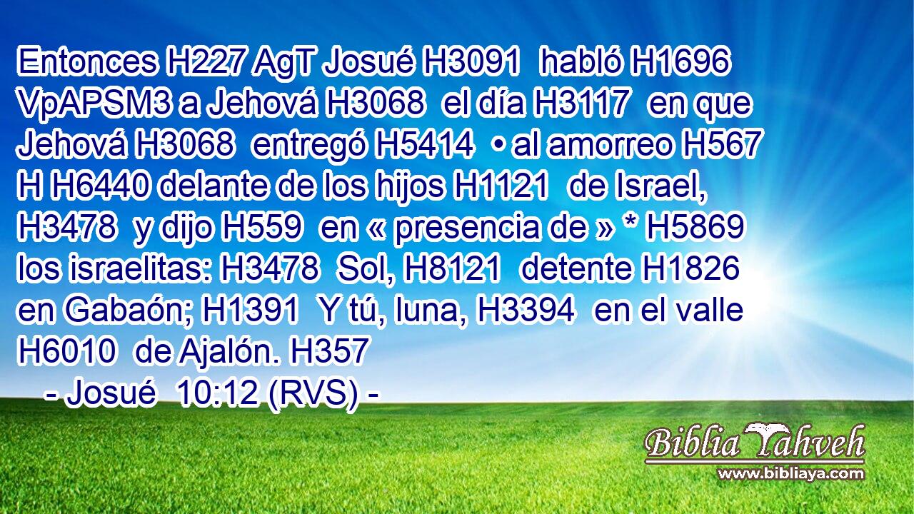Entonces H227 AgT Josué H3091  habló H1696 VpAPSM3 a Jehová H3068  el día H3117  en que Jehová H3068  entregó H5414  • al amorreo H567 H H6440 delante de los hijos H1121  de Israel, H3478  y dijo H559  en « presencia de » * H5869  los israelitas: H3478  Sol, H8121  detente H1826  en Gabaón; H1391  Y tú, luna, H3394  en el valle H6010  de Ajalón. H357  