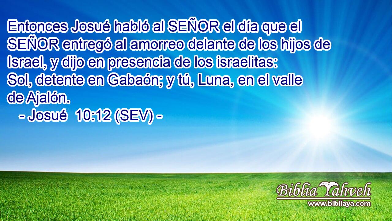 Entonces Josué habló al SEÑOR el día que el SEÑOR entregó al amorreo delante de los hijos de Israel, y dijo en presencia de los israelitas: Sol, detente en Gabaón; y tú, Luna, en el valle de Ajalón.