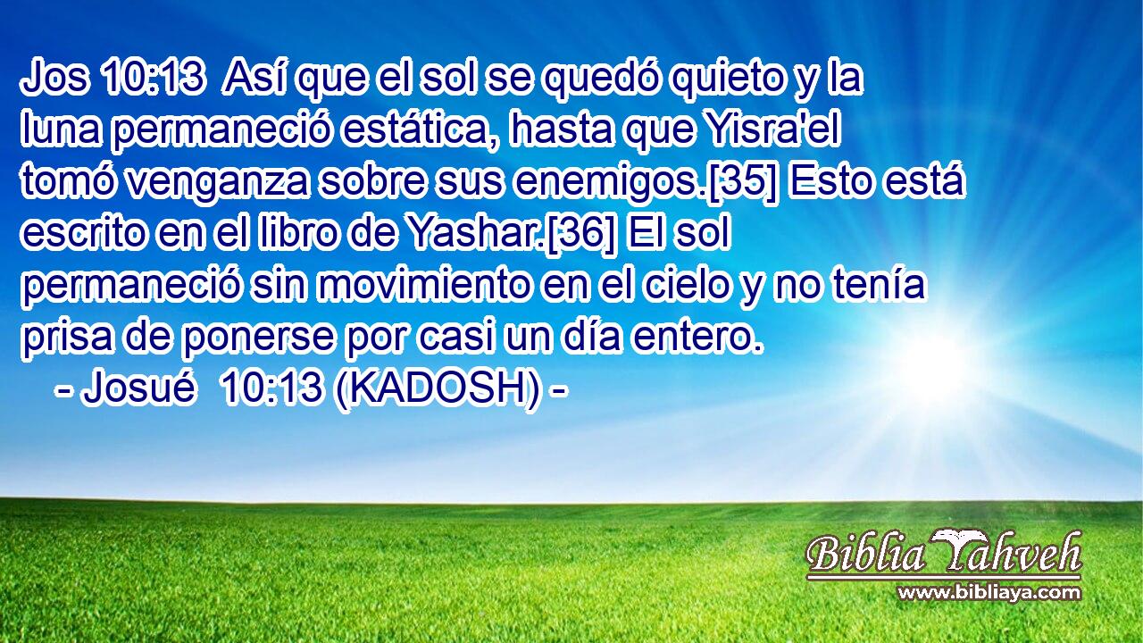  Así que el sol se quedó quieto y la luna permaneció estática, hasta que Yisra'el tomó venganza sobre sus enemigos.[35] Esto está escrito en el libro de Yashar.[36] El sol permaneció sin movimiento en el cielo y no tenía prisa de ponerse por casi un día entero. 