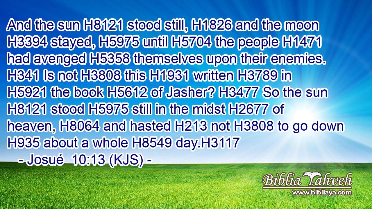 And the sun H8121 stood still, H1826 and the moon H3394 stayed, H5975 until H5704 the people H1471 had avenged H5358 themselves upon their enemies. H341 Is not H3808 this H1931 written H3789 in H5921 the book H5612 of Jasher? H3477 So the sun H8121 stood H5975 still in the midst H2677 of heaven, H8064 and hasted H213 not H3808 to go down H935 about a whole H8549 day.H3117