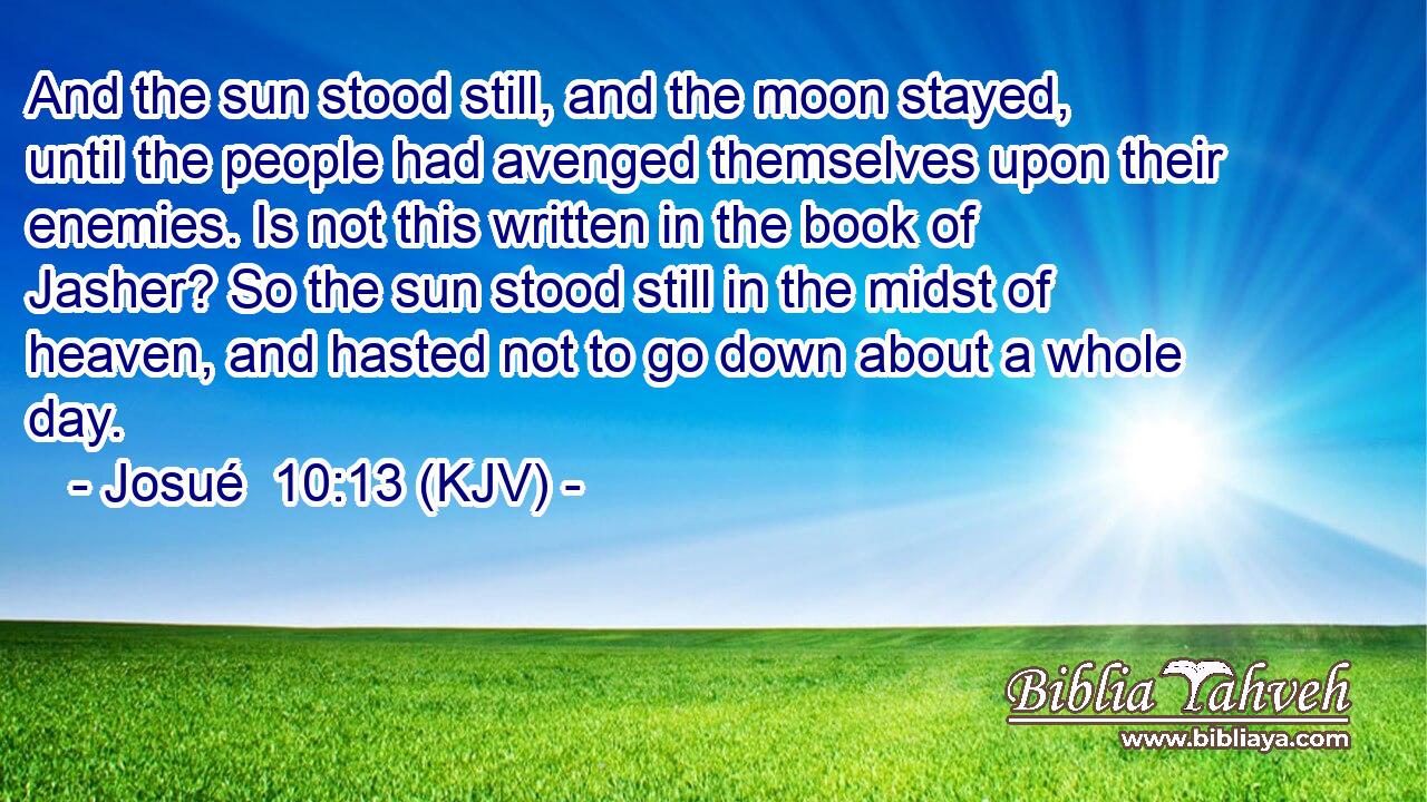 And the sun stood still, and the moon stayed, until the people had avenged themselves upon their enemies. Is not this written in the book of Jasher? So the sun stood still in the midst of heaven, and hasted not to go down about a whole day.