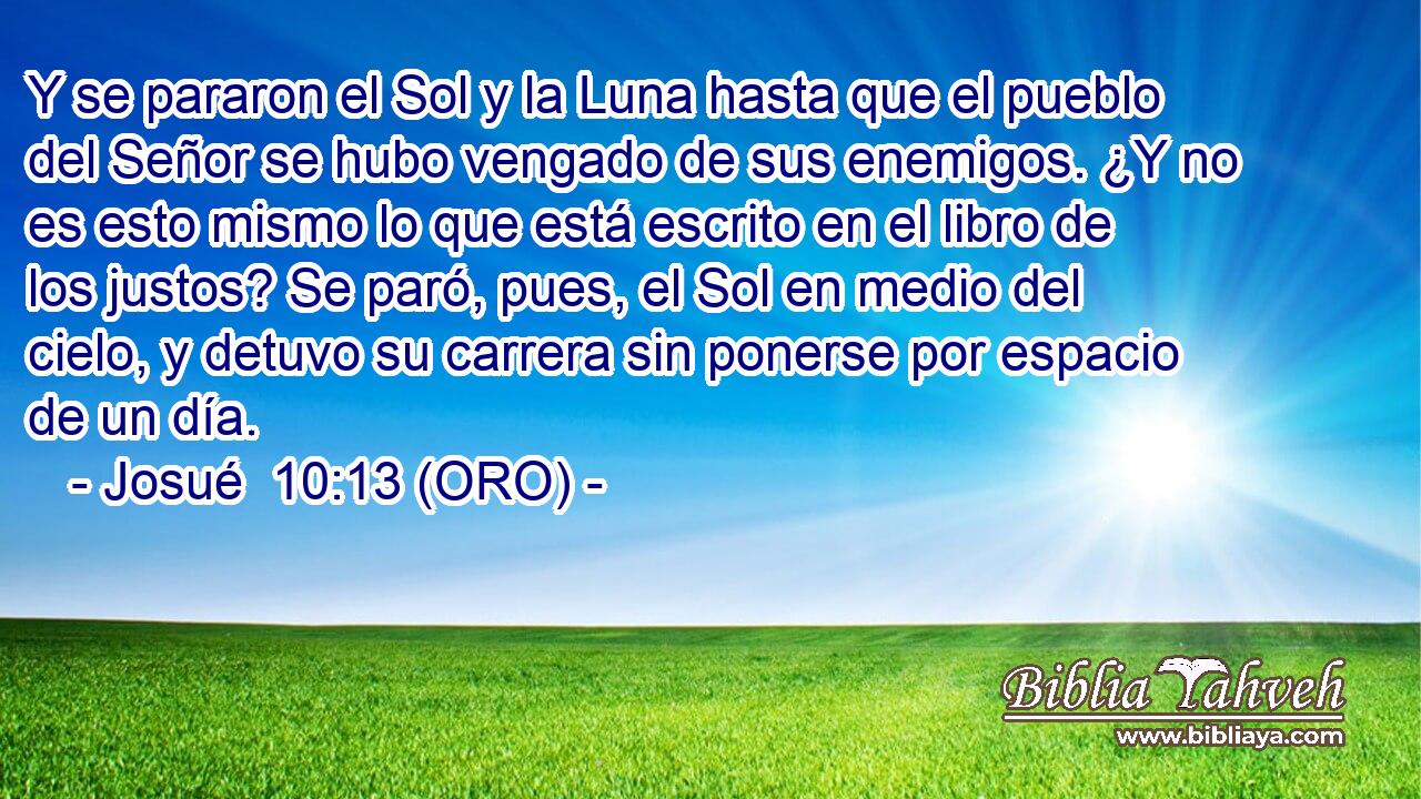 Y se pararon el Sol y la Luna hasta que el pueblo del Señor se hubo vengado de sus enemigos. ¿Y no es esto mismo lo que está escrito en el libro de los justos? Se paró, pues, el Sol en medio del cielo, y detuvo su carrera sin ponerse por espacio de un día. 