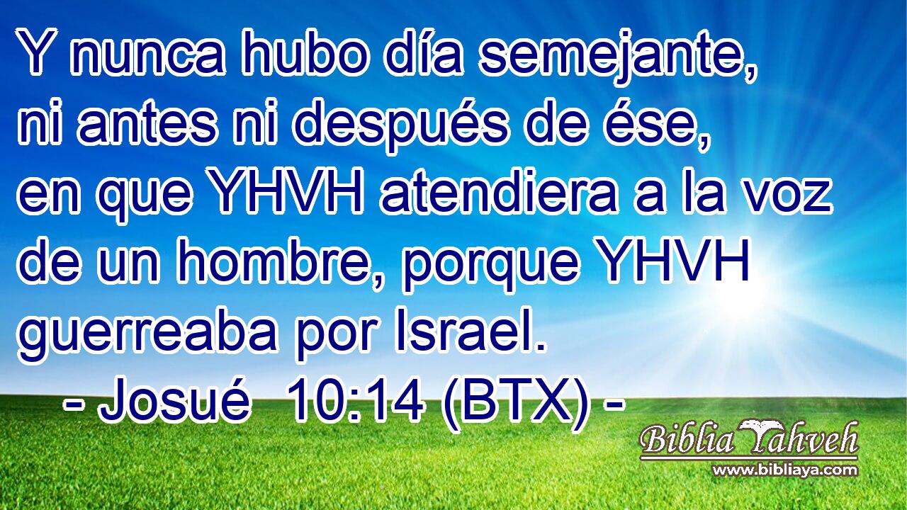 Y nunca hubo día semejante, ni antes ni después de ése, en que YHVH atendiera a la voz de un hombre, porque YHVH guerreaba por Israel.