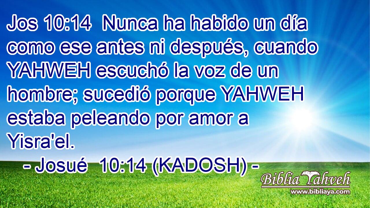  Nunca ha habido un día como ese antes ni después, cuando YAHWEH escuchó la voz de un hombre; sucedió porque YAHWEH estaba peleando por amor a Yisra'el. 