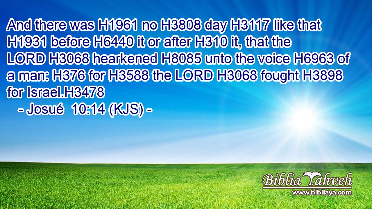And there was H1961 no H3808 day H3117 like that H1931 before H6440 it or after H310 it, that the LORD H3068 hearkened H8085 unto the voice H6963 of a man: H376 for H3588 the LORD H3068 fought H3898 for Israel.H3478