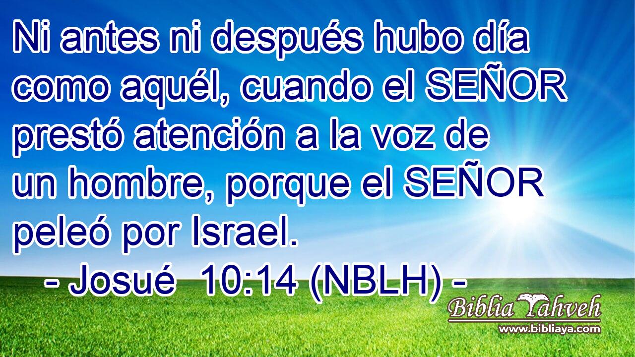  Ni antes ni después hubo día como aquél, cuando el SEÑOR prestó atención a la voz de un hombre, porque el SEÑOR peleó por Israel. 
