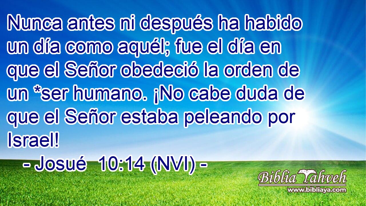  Nunca antes ni después ha habido un día como aquél; fue el día en que el Señor obedeció la orden de un *ser humano. ¡No cabe duda de que el Señor estaba peleando por Israel! 