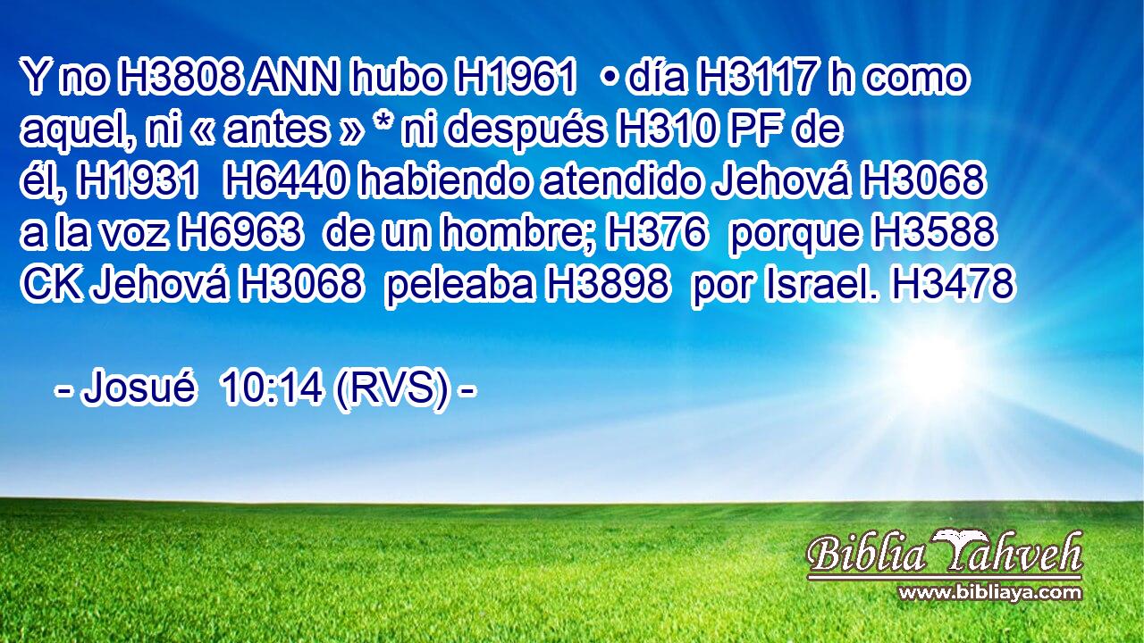 Y no H3808 ANN hubo H1961  • día H3117 h como aquel, ni « antes » * ni después H310 PF de él, H1931  H6440 habiendo atendido Jehová H3068  a la voz H6963  de un hombre; H376  porque H3588 CK Jehová H3068  peleaba H3898  por Israel. H3478  