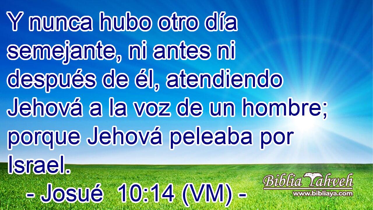  Y nunca hubo otro día semejante, ni antes ni después de él, atendiendo Jehová a la voz de un hombre; porque Jehová peleaba por Israel. 