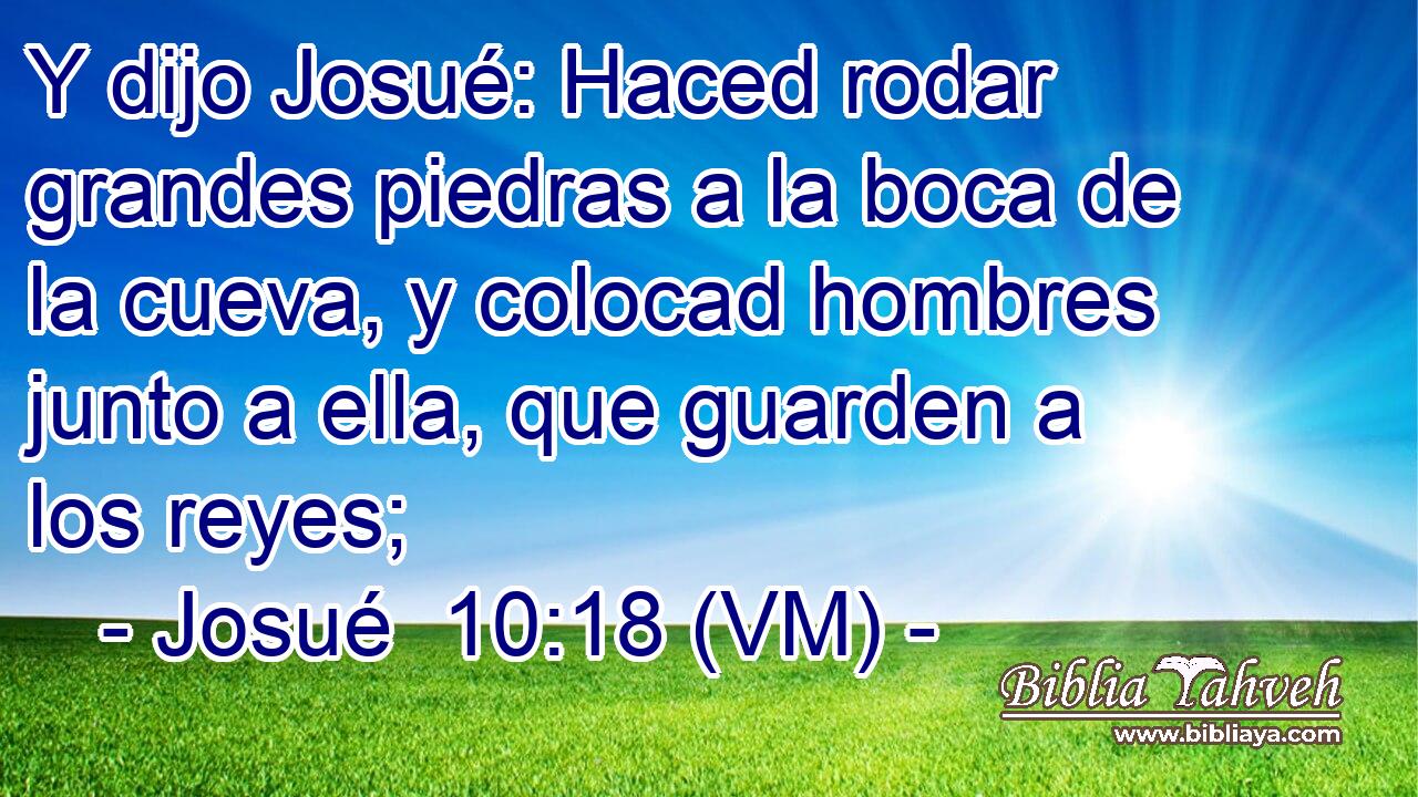 Y dijo Josué: Haced rodar grandes piedras a la boca de la cueva, y colocad hombres junto a ella, que guarden a los reyes; 