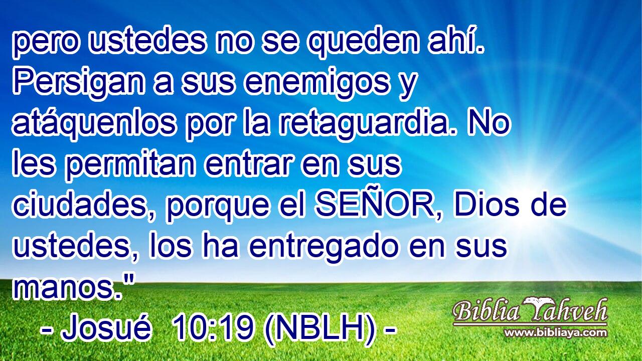  pero ustedes no se queden ahí. Persigan a sus enemigos y atáquenlos por la retaguardia. No les permitan entrar en sus ciudades, porque el SEÑOR, Dios de ustedes, los ha entregado en sus manos.