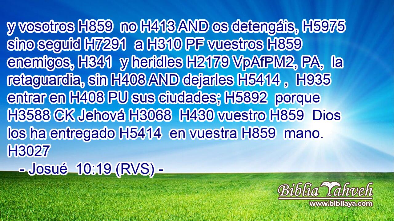 y vosotros H859  no H413 AND os detengáis, H5975  sino seguid H7291  a H310 PF vuestros H859  enemigos, H341  y heridles H2179 VpAfPM2, PA,  la retaguardia, sin H408 AND dejarles H5414 ,  H935 entrar en H408 PU sus ciudades; H5892  porque H3588 CK Jehová H3068  H430 vuestro H859  Dios los ha entregado H5414  en vuestra H859  mano. H3027  