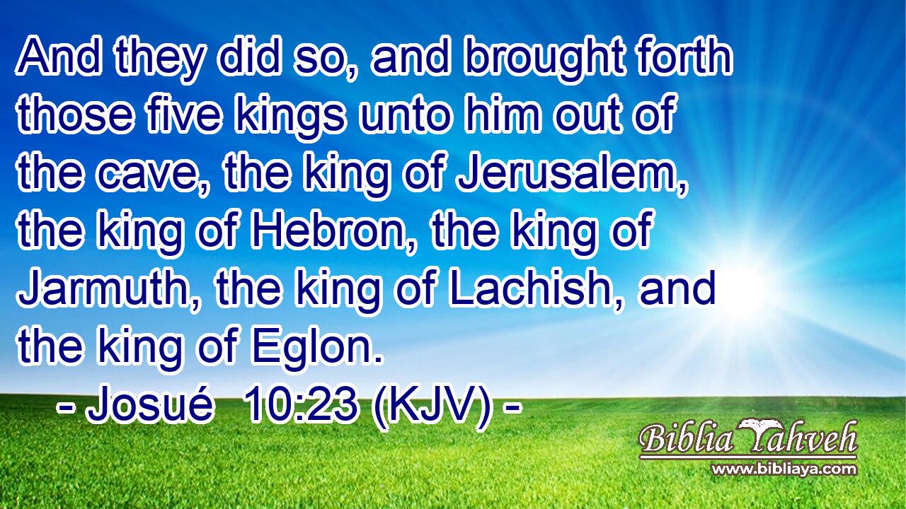 And they did so, and brought forth those five kings unto him out of the cave, the king of Jerusalem, the king of Hebron, the king of Jarmuth, the king of Lachish, and the king of Eglon.