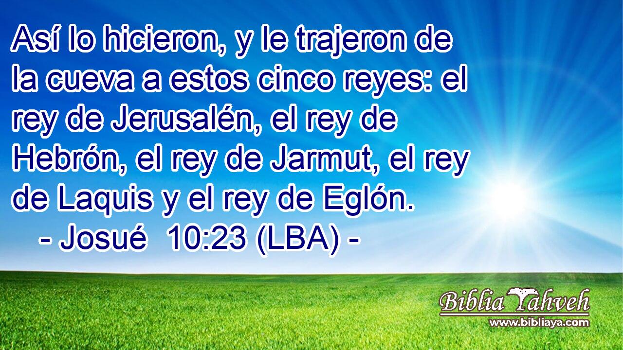 Así lo hicieron, y le trajeron de la cueva a estos cinco reyes: el rey de Jerusalén, el rey de Hebrón, el rey de Jarmut, el rey de Laquis y el rey de Eglón.