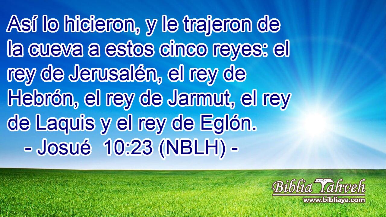  Así lo hicieron, y le trajeron de la cueva a estos cinco reyes: el rey de Jerusalén, el rey de Hebrón, el rey de Jarmut, el rey de Laquis y el rey de Eglón. 