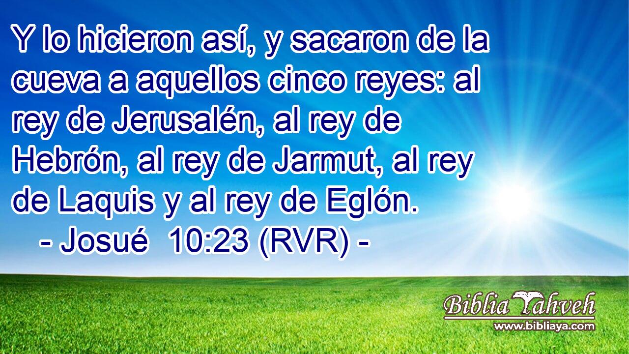 Y lo hicieron así, y sacaron de la cueva a aquellos cinco reyes: al rey de Jerusalén, al rey de Hebrón, al rey de Jarmut, al rey de Laquis y al rey de Eglón.
