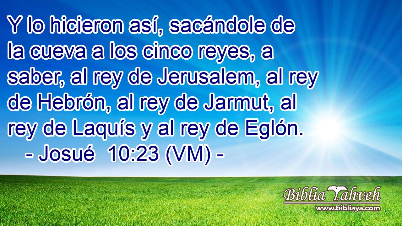  Y lo hicieron así, sacándole de la cueva a los cinco reyes, a saber, al rey de Jerusalem, al rey de Hebrón, al rey de Jarmut, al rey de Laquís y al rey de Eglón. 