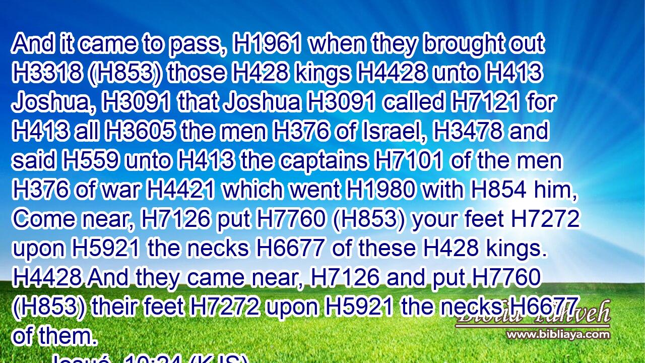 And it came to pass, H1961 when they brought out H3318 (H853) those H428 kings H4428 unto H413 Joshua, H3091 that Joshua H3091 called H7121 for H413 all H3605 the men H376 of Israel, H3478 and said H559 unto H413 the captains H7101 of the men H376 of war H4421 which went H1980 with H854 him, Come near, H7126 put H7760 (H853) your feet H7272 upon H5921 the necks H6677 of these H428 kings. H4428 And they came near, H7126 and put H7760 (H853) their feet H7272 upon H5921 the necks H6677 of them.